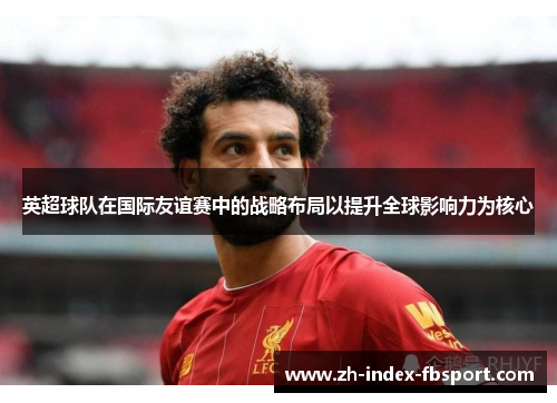 英超球队在国际友谊赛中的战略布局以提升全球影响力为核心
