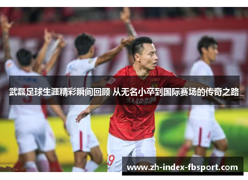 武磊足球生涯精彩瞬间回顾 从无名小卒到国际赛场的传奇之路