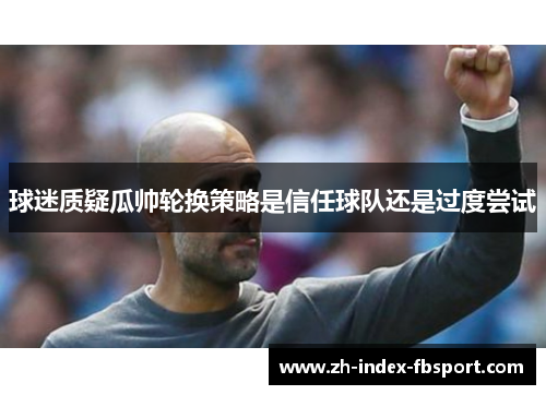 球迷质疑瓜帅轮换策略是信任球队还是过度尝试