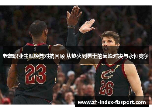 老詹职业生涯经典对抗回顾 从热火到勇士的巅峰对决与永恒竞争