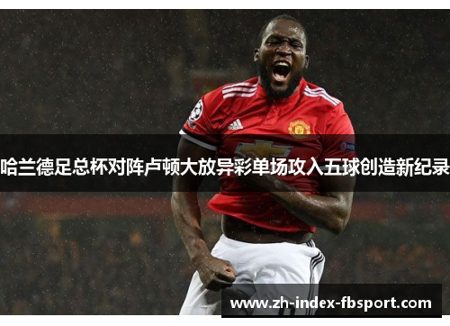 哈兰德足总杯对阵卢顿大放异彩单场攻入五球创造新纪录