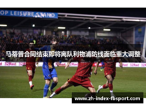 马蒂普合同结束即将离队利物浦防线面临重大调整