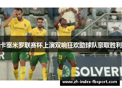 卡塞米罗联赛杯上演双响狂欢助球队豪取胜利 卡塞米罗联赛杯上演双响狂欢助球队豪取胜利